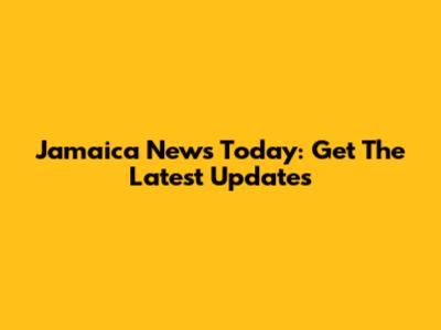 Jamaica News Today: Get The Latest Updates