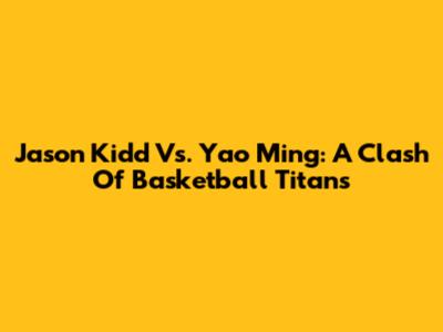 Jason Kidd Vs. Yao Ming: A Clash Of Basketball Titans