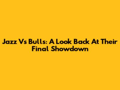 Jazz Vs Bulls: A Look Back At Their Final Showdown