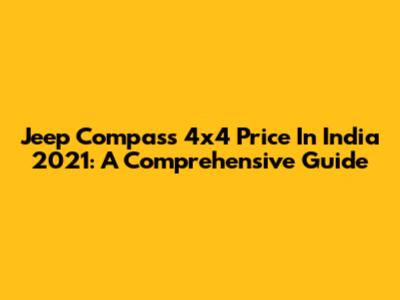 Jeep Compass 4x4 Price In India 2021: A Comprehensive Guide