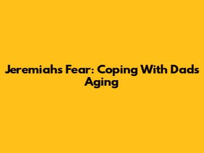 Jeremiah's Fear: Coping With Dad's Aging