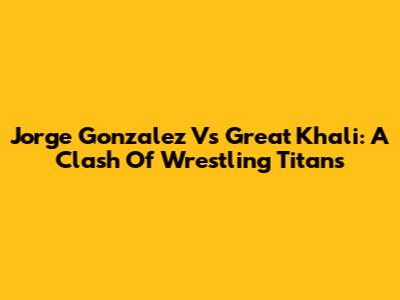 Jorge Gonzalez Vs Great Khali: A Clash Of Wrestling Titans