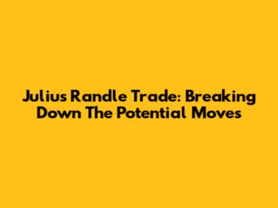 Julius Randle Trade: Breaking Down The Potential Moves