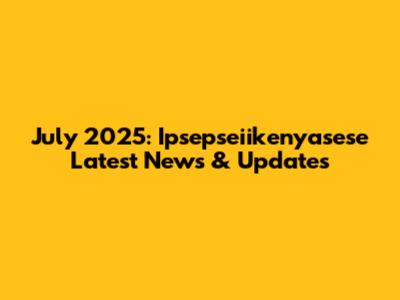 July 2025: Ipsepseiikenyasese Latest News & Updates