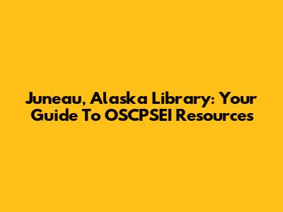 Juneau, Alaska Library: Your Guide To OSCPSEI Resources