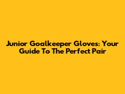 Junior Goalkeeper Gloves: Your Guide To The Perfect Pair