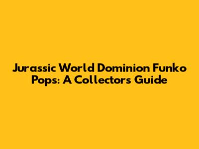 Jurassic World Dominion Funko Pops: A Collector's Guide