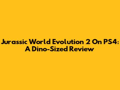 Jurassic World Evolution 2 On PS4: A Dino-Sized Review