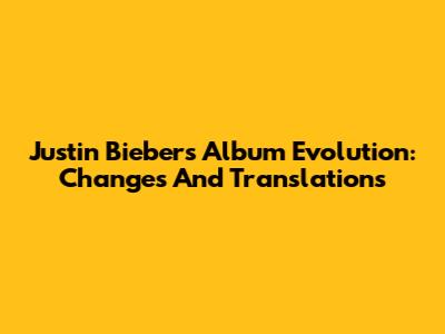 Justin Bieber's Album Evolution: Changes And Translations