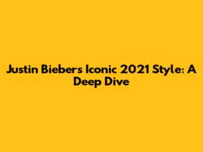 Justin Bieber's Iconic 2021 Style: A Deep Dive