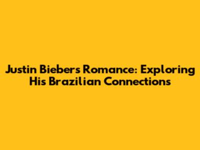 Justin Bieber's Romance: Exploring His Brazilian Connections