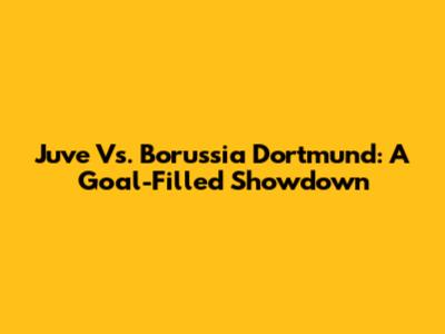 Juve Vs. Borussia Dortmund: A Goal-Filled Showdown