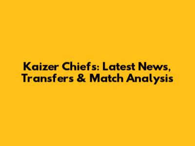 Kaizer Chiefs: Latest News, Transfers & Match Analysis