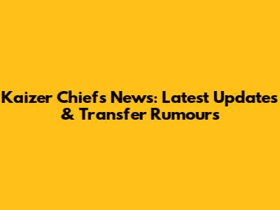 Kaizer Chiefs News: Latest Updates & Transfer Rumours