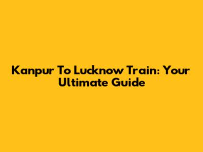 Kanpur To Lucknow Train: Your Ultimate Guide