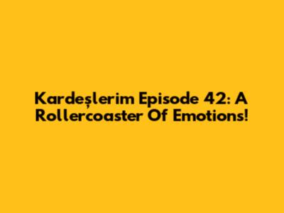 Kardeşlerim Episode 42: A Rollercoaster Of Emotions!