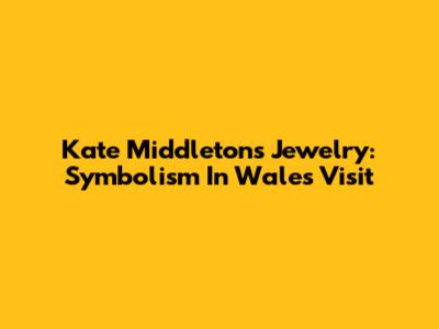 Kate Middleton's Jewelry: Symbolism In Wales Visit