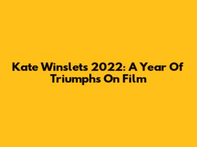 Kate Winslet's 2022: A Year Of Triumphs On Film