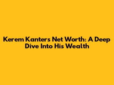 Kerem Kanter's Net Worth: A Deep Dive Into His Wealth