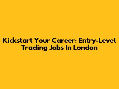 Kickstart Your Career: Entry-Level Trading Jobs In London