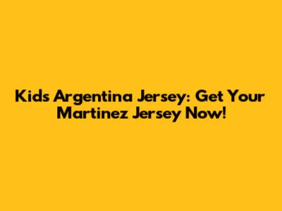 Kids' Argentina Jersey: Get Your Martinez Jersey Now!