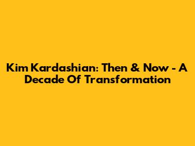 Kim Kardashian: Then & Now - A Decade Of Transformation