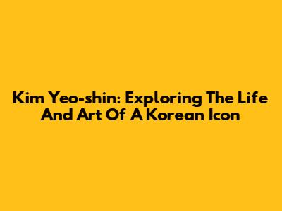 Kim Yeo-shin: Exploring The Life And Art Of A Korean Icon