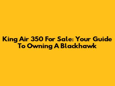 King Air 350 For Sale: Your Guide To Owning A Blackhawk