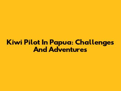 Kiwi Pilot In Papua: Challenges And Adventures
