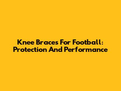 Knee Braces For Football: Protection And Performance