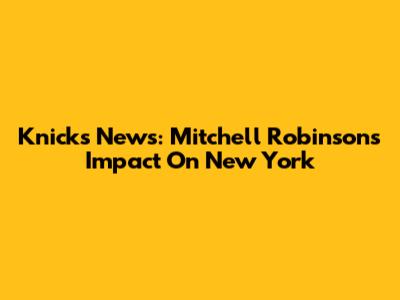 Knicks News: Mitchell Robinson's Impact On New York