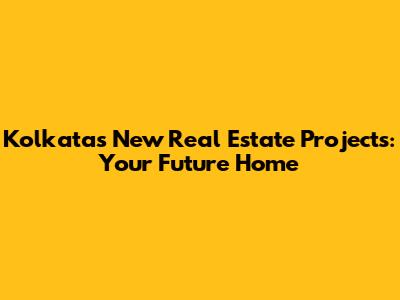 Kolkata's New Real Estate Projects: Your Future Home