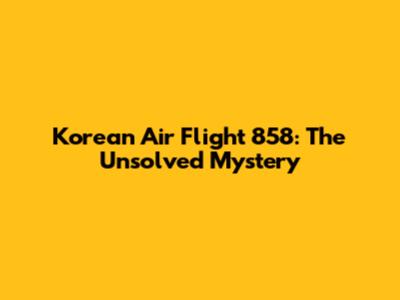 Korean Air Flight 858: The Unsolved Mystery