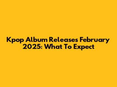 Kpop Album Releases February 2025: What To Expect
