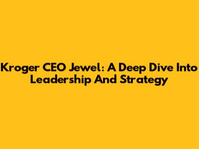 Kroger CEO Jewel: A Deep Dive Into Leadership And Strategy
