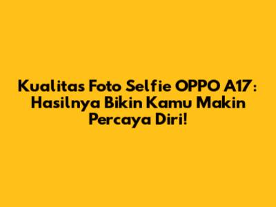 Kualitas Foto Selfie OPPO A17: Hasilnya Bikin Kamu Makin Percaya Diri!