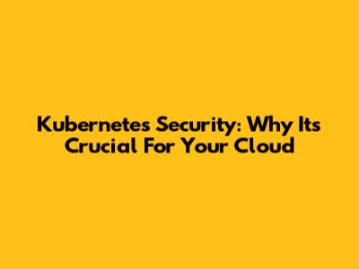 Kubernetes Security: Why It's Crucial For Your Cloud