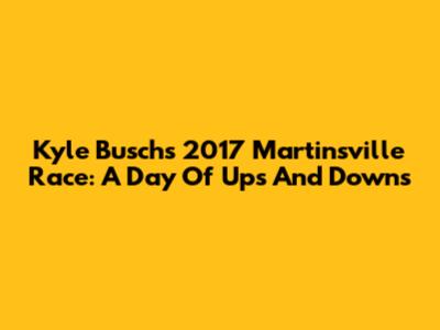 Kyle Busch's 2017 Martinsville Race: A Day Of Ups And Downs