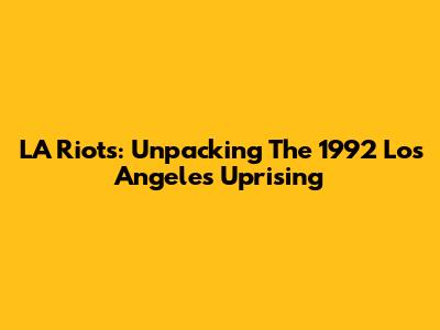 LA Riots: Unpacking The 1992 Los Angeles Uprising