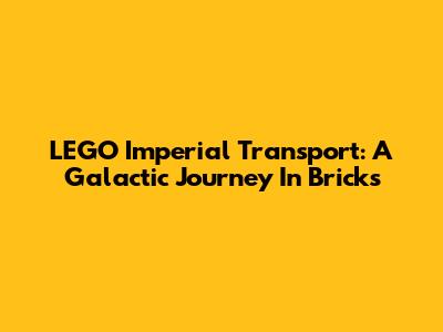LEGO Imperial Transport: A Galactic Journey In Bricks