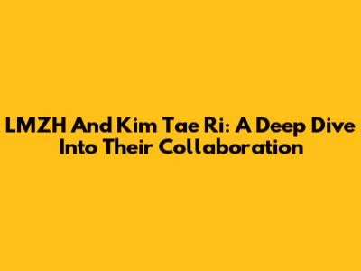 LMZH And Kim Tae Ri: A Deep Dive Into Their Collaboration