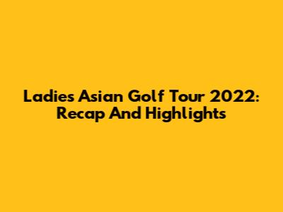 Ladies Asian Golf Tour 2022: Recap And Highlights