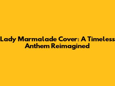 Lady Marmalade Cover: A Timeless Anthem Reimagined