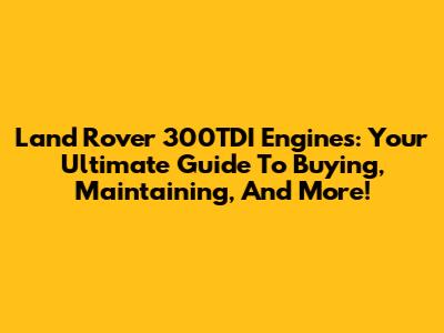 Land Rover 300TDI Engines: Your Ultimate Guide To Buying, Maintaining, And More!