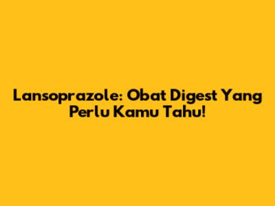 Lansoprazole: Obat Digest Yang Perlu Kamu Tahu!