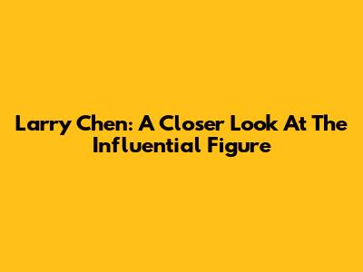 Larry Chen: A Closer Look At The Influential Figure