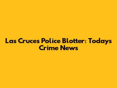 Las Cruces Police Blotter: Today's Crime News
