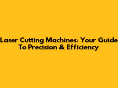Laser Cutting Machines: Your Guide To Precision & Efficiency