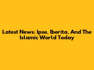 Latest News: Ipse, Iberita, And The Islamic World Today