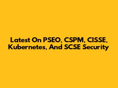 Latest On PSEO, CSPM, CISSE, Kubernetes, And SCSE Security